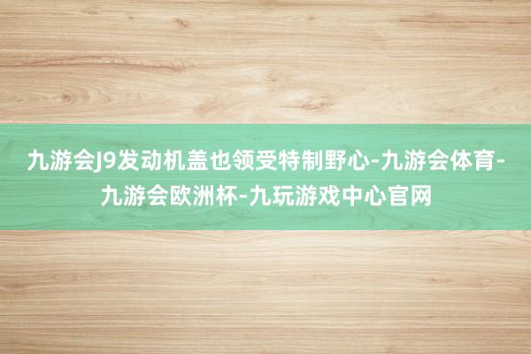 九游会J9发动机盖也领受特制野心-九游会体育-九游会欧洲杯-九玩游戏中心官网