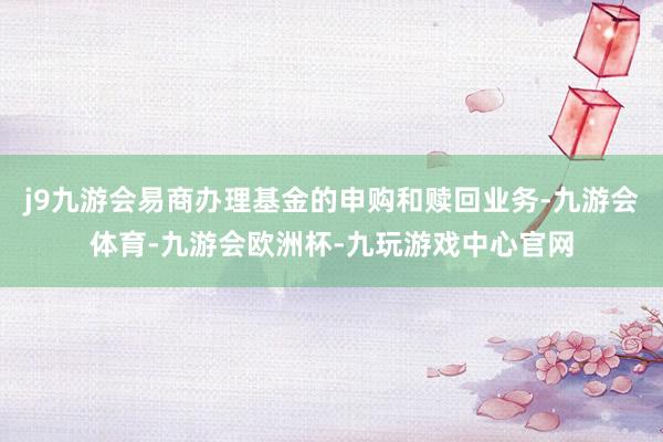 j9九游会易商办理基金的申购和赎回业务-九游会体育-九游会欧洲杯-九玩游戏中心官网