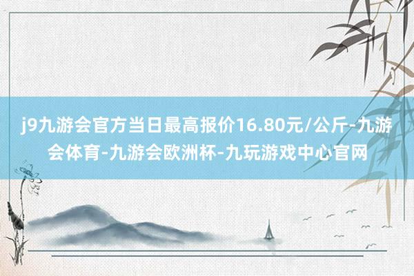 j9九游会官方当日最高报价16.80元/公斤-九游会体育-九游会欧洲杯-九玩游戏中心官网