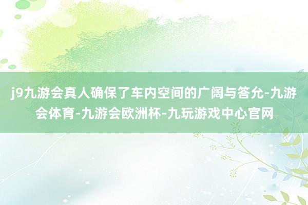 j9九游会真人确保了车内空间的广阔与答允-九游会体育-九游会欧洲杯-九玩游戏中心官网