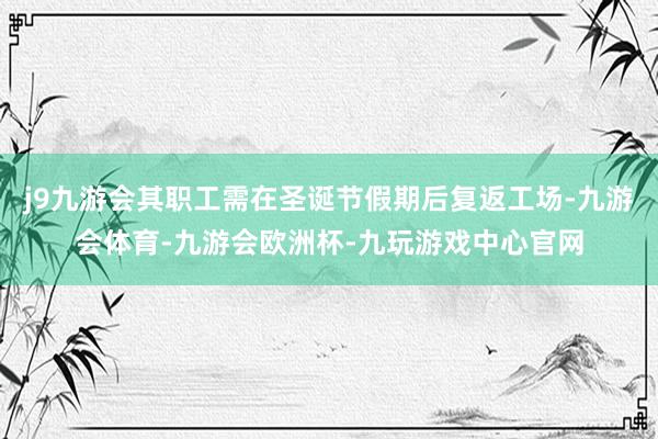 j9九游会其职工需在圣诞节假期后复返工场-九游会体育-九游会欧洲杯-九玩游戏中心官网