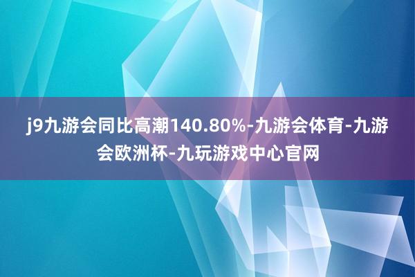 j9九游会同比高潮140.80%-九游会体育-九游会欧洲杯-九玩游戏中心官网