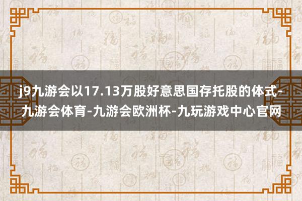 j9九游会以17.13万股好意思国存托股的体式-九游会体育-九游会欧洲杯-九玩游戏中心官网