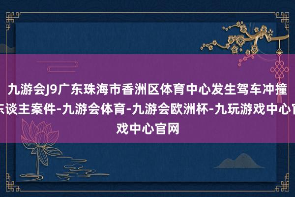 九游会J9广东珠海市香洲区体育中心发生驾车冲撞行东谈主案件-九游会体育-九游会欧洲杯-九玩游戏中心官网