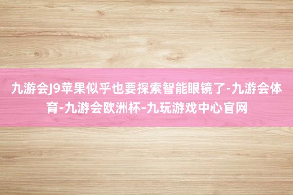 九游会J9苹果似乎也要探索智能眼镜了-九游会体育-九游会欧洲杯-九玩游戏中心官网