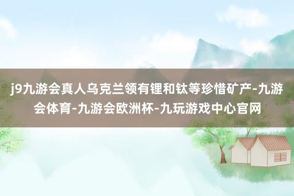 j9九游会真人乌克兰领有锂和钛等珍惜矿产-九游会体育-九游会欧洲杯-九玩游戏中心官网