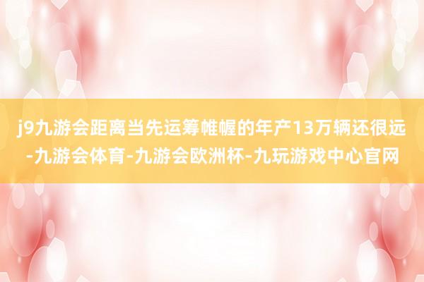 j9九游会距离当先运筹帷幄的年产13万辆还很远-九游会体育-九游会欧洲杯-九玩游戏中心官网