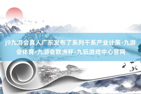 j9九游会真人广东发布了系列干系产业计策-九游会体育-九游会欧洲杯-九玩游戏中心官网