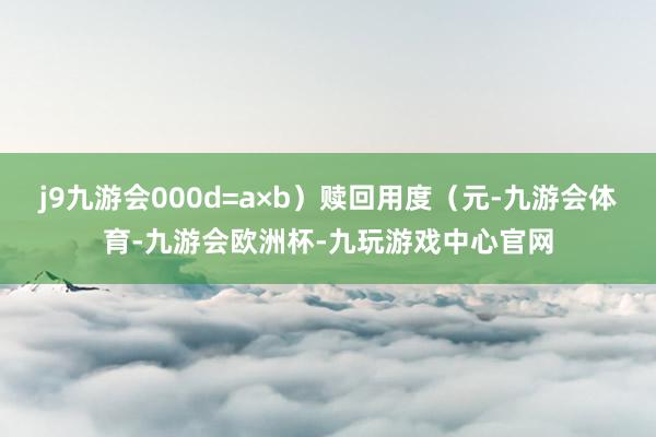j9九游会000d=a×b)赎回用度(元-九游会体育-九游会欧洲杯-九玩游戏中心官网