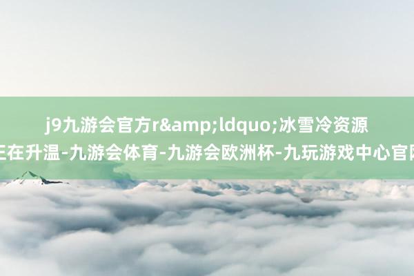 j9九游会官方r　　&ldquo;冰雪冷资源正在升温-九游会体育-九游会欧洲杯-九玩游戏中心官网