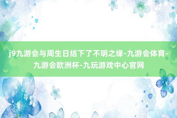 j9九游会与周生日结下了不明之缘-九游会体育-九游会欧洲杯-九玩游戏中心官网