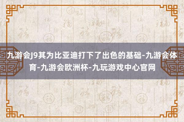 九游会J9其为比亚迪打下了出色的基础-九游会体育-九游会欧洲杯-九玩游戏中心官网
