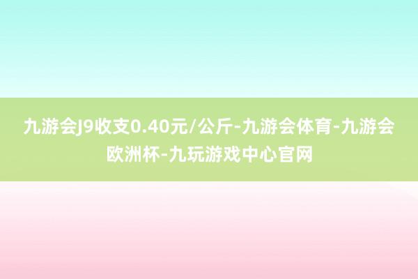 九游会J9收支0.40元/公斤-九游会体育-九游会欧洲杯-九玩游戏中心官网