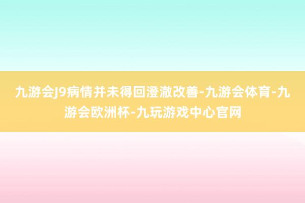 九游会J9病情并未得回澄澈改善-九游会体育-九游会欧洲杯-九玩游戏中心官网