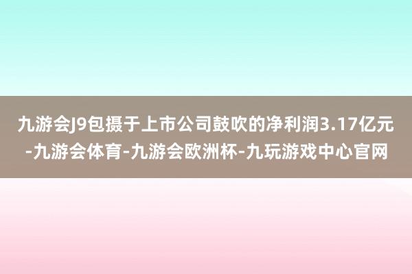 九游会J9包摄于上市公司鼓吹的净利润3.17亿元-九游会体育-九游会欧洲杯-九玩游戏中心官网