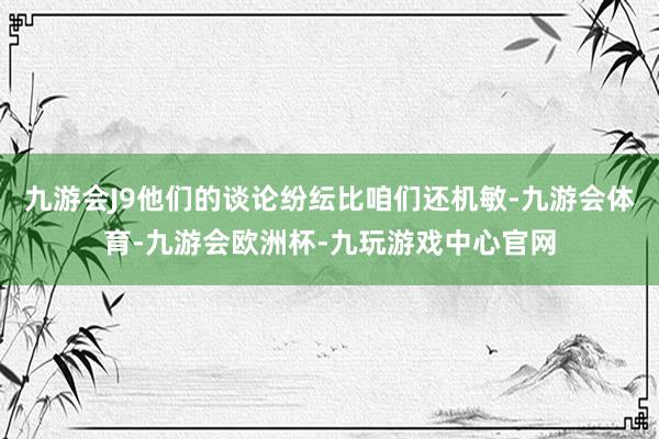 九游会J9他们的谈论纷纭比咱们还机敏-九游会体育-九游会欧洲杯-九玩游戏中心官网