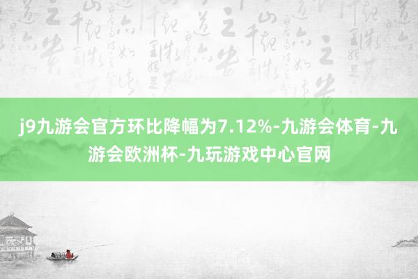 j9九游会官方环比降幅为7.12%-九游会体育-九游会欧洲杯-九玩游戏中心官网
