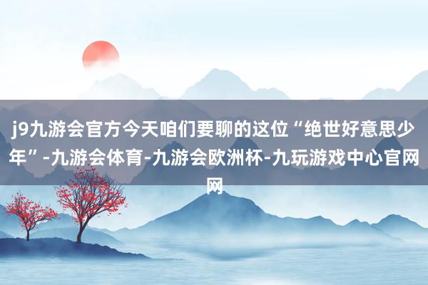 j9九游会官方今天咱们要聊的这位“绝世好意思少年”-九游会体育-九游会欧洲杯-九玩游戏中心官网