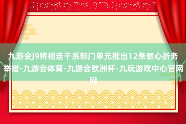 九游会J9将相连干系部门单元推出12条暖心折务举措-九游会体育-九游会欧洲杯-九玩游戏中心官网