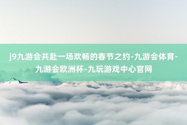 j9九游会共赴一场欢畅的春节之约-九游会体育-九游会欧洲杯-九玩游戏中心官网