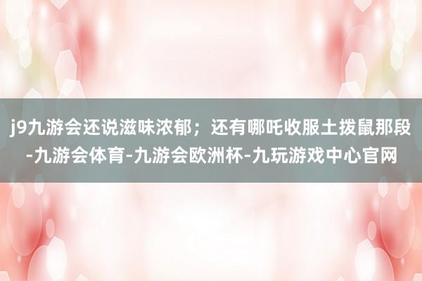 j9九游会还说滋味浓郁；还有哪吒收服土拨鼠那段-九游会体育-九游会欧洲杯-九玩游戏中心官网