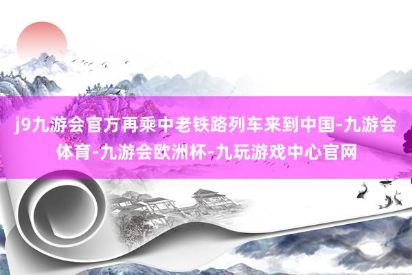 j9九游会官方再乘中老铁路列车来到中国-九游会体育-九游会欧洲杯-九玩游戏中心官网