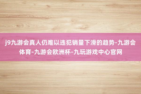 j9九游会真人仍难以违犯销量下滑的趋势-九游会体育-九游会欧洲杯-九玩游戏中心官网