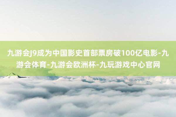 九游会J9成为中国影史首部票房破100亿电影-九游会体育-九游会欧洲杯-九玩游戏中心官网