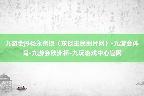 九游会J9杨永伟摄（东谈主民图片网）-九游会体育-九游会欧洲杯-九玩游戏中心官网