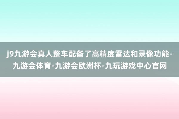 j9九游会真人整车配备了高精度雷达和录像功能-九游会体育-九游会欧洲杯-九玩游戏中心官网
