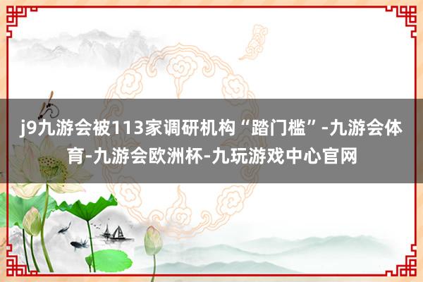 j9九游会被113家调研机构“踏门槛”-九游会体育-九游会欧洲杯-九玩游戏中心官网