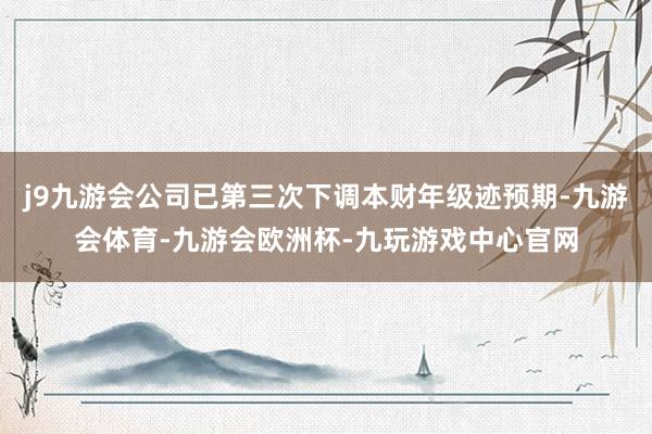 j9九游会公司已第三次下调本财年级迹预期-九游会体育-九游会欧洲杯-九玩游戏中心官网