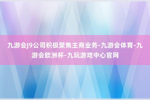 九游会J9公司积极聚焦主商业务-九游会体育-九游会欧洲杯-九玩游戏中心官网
