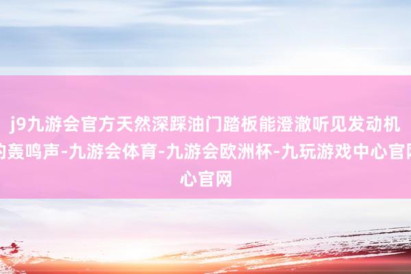 j9九游会官方天然深踩油门踏板能澄澈听见发动机的轰鸣声-九游会体育-九游会欧洲杯-九玩游戏中心官网