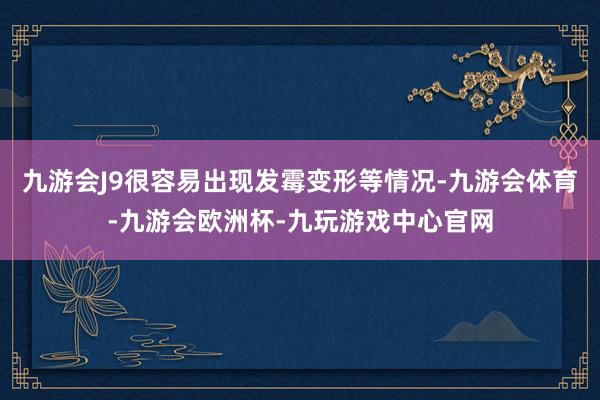 九游会J9很容易出现发霉变形等情况-九游会体育-九游会欧洲杯-九玩游戏中心官网