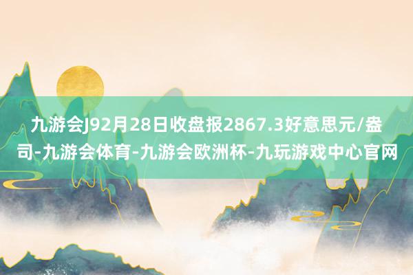 九游会J92月28日收盘报2867.3好意思元/盎司-九游会体育-九游会欧洲杯-九玩游戏中心官网