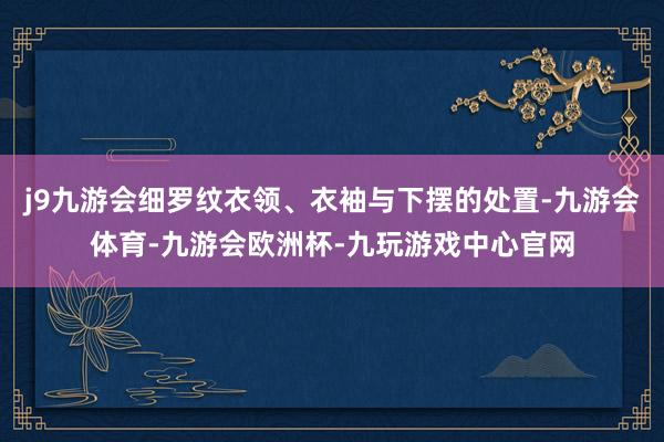 j9九游会细罗纹衣领、衣袖与下摆的处置-九游会体育-九游会欧洲杯-九玩游戏中心官网