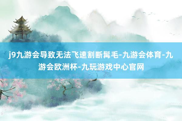 j9九游会导致无法飞速割断髯毛-九游会体育-九游会欧洲杯-九玩游戏中心官网