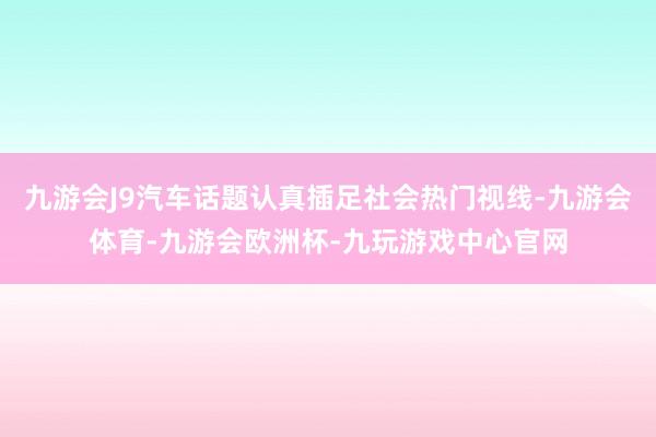 九游会J9汽车话题认真插足社会热门视线-九游会体育-九游会欧洲杯-九玩游戏中心官网
