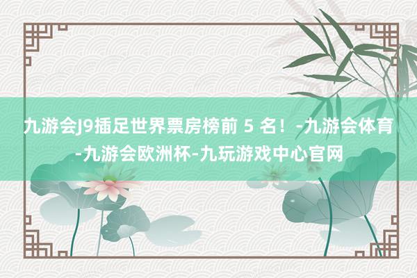 九游会J9插足世界票房榜前 5 名！-九游会体育-九游会欧洲杯-九玩游戏中心官网