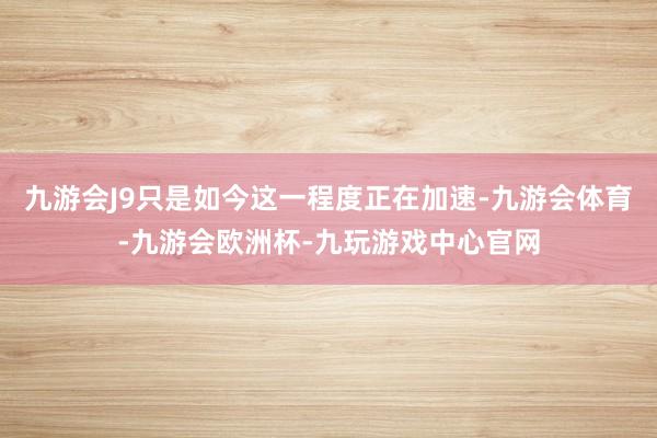 九游会J9只是如今这一程度正在加速-九游会体育-九游会欧洲杯-九玩游戏中心官网