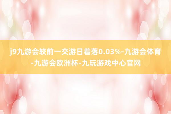 j9九游会较前一交游日着落0.03%-九游会体育-九游会欧洲杯-九玩游戏中心官网