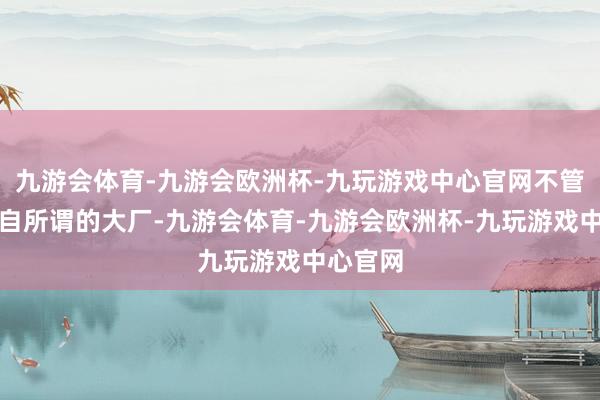 九游会体育-九游会欧洲杯-九玩游戏中心官网不管对方来自所谓的大厂-九游会体育-九游会欧洲杯-九玩游戏中心官网