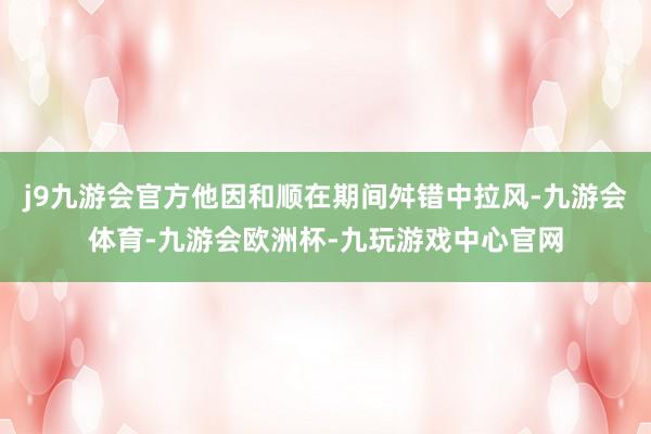 j9九游会官方他因和顺在期间舛错中拉风-九游会体育-九游会欧洲杯-九玩游戏中心官网