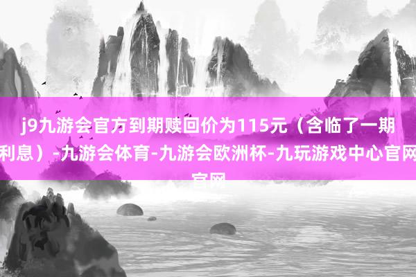 j9九游会官方到期赎回价为115元（含临了一期利息）-九游会体育-九游会欧洲杯-九玩游戏中心官网