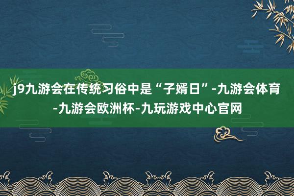 j9九游会在传统习俗中是“子婿日”-九游会体育-九游会欧洲杯-九玩游戏中心官网