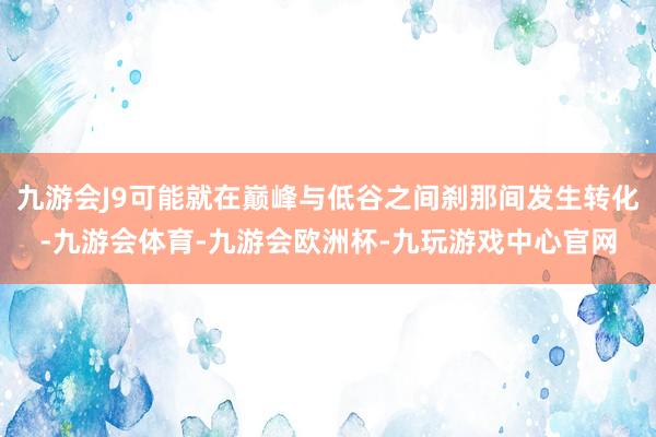 九游会J9可能就在巅峰与低谷之间刹那间发生转化-九游会体育-九游会欧洲杯-九玩游戏中心官网