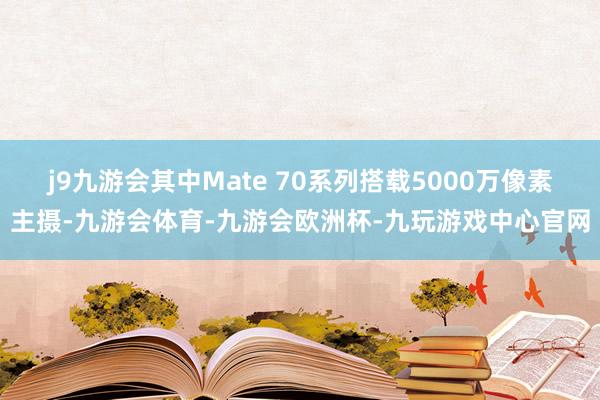 j9九游会其中Mate 70系列搭载5000万像素主摄-九游会体育-九游会欧洲杯-九玩游戏中心官网