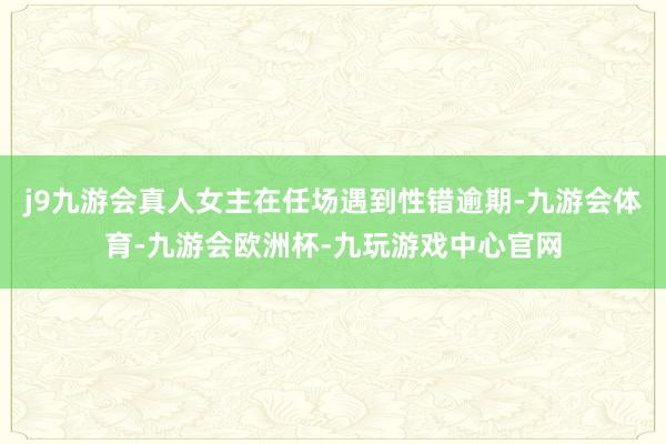 j9九游会真人女主在任场遇到性错逾期-九游会体育-九游会欧洲杯-九玩游戏中心官网