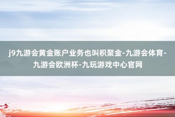 j9九游会黄金账户业务也叫积聚金-九游会体育-九游会欧洲杯-九玩游戏中心官网